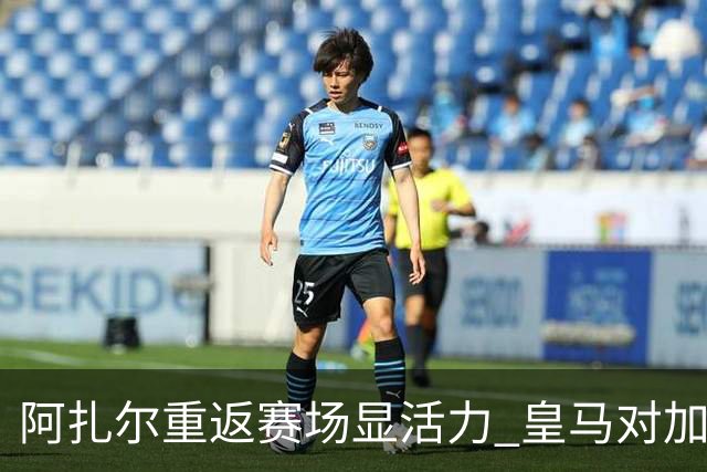 阿扎尔重返赛场显活力 皇马对加的斯平局中迎新希望